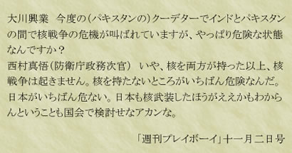 大川興業　今度の（パキスタンの）クーデターでインドとパキスタンの間で核戦争の危機が叫ばれていますが、やっぱり危険な状態なんですか？西村真悟（防衛庁政務次官）　いや、核を両方が持った以上、核戦争は起きません。核を持たないところがいちばん危険なんだ。日本がいちばん危ない。日本も核武装したほうがええかもわからんということも国会で検討せなアカンな。「週刊プレイボーイ」十一月二日号