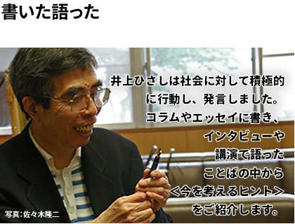 井上ひさしは社会に対して積極的に行動し、発言しました。コラムやエッセイに書き、インタビューや講演で語ったことばの中から＜今を考えるヒント＞をご紹介します。